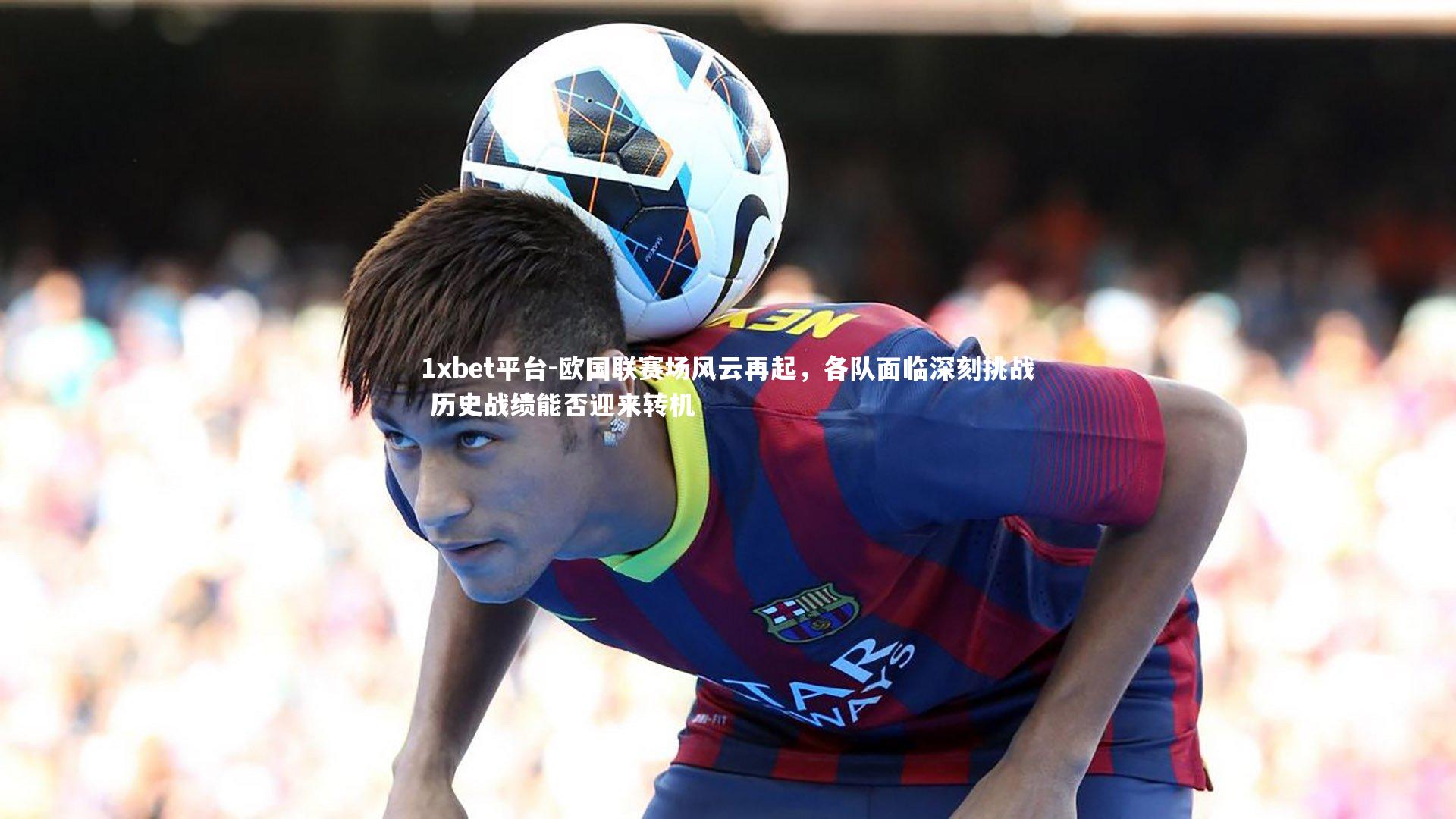 欧国联赛场风云再起,各队面临深刻挑战 历史战绩能否迎来转机